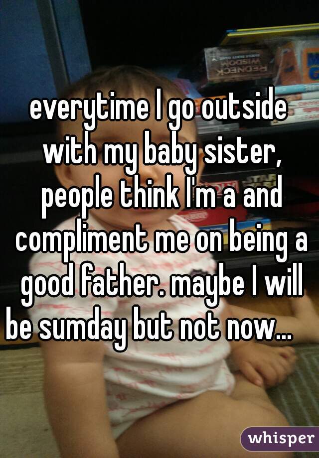 everytime I go outside with my baby sister, people think I'm a and compliment me on being a good father. maybe I will be sumday but not now...     