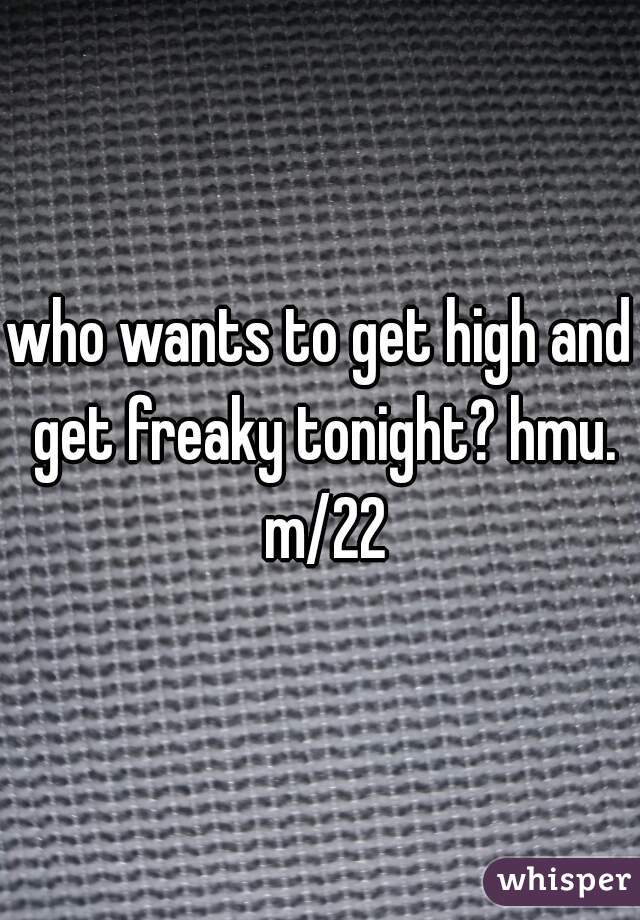 who wants to get high and get freaky tonight? hmu. m/22