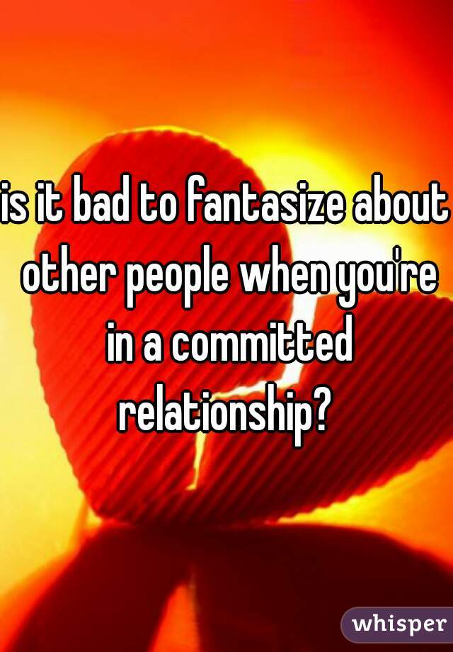is it bad to fantasize about other people when you're in a committed relationship? 
