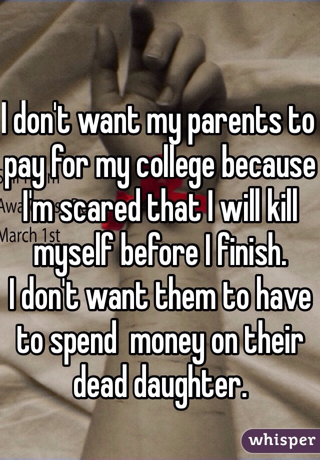 I don't want my parents to pay for my college because I'm scared that I will kill myself before I finish. 
I don't want them to have to spend  money on their dead daughter. 