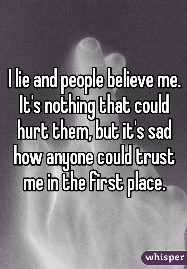 I lie and people believe me.
It's nothing that could hurt them, but it's sad how anyone could trust me in the first place.
