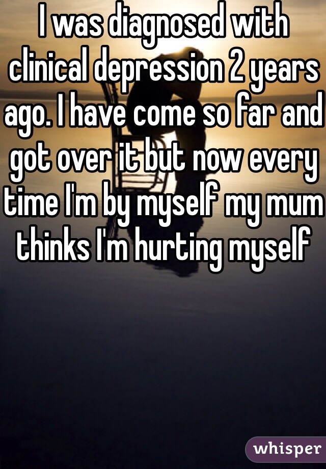 I was diagnosed with clinical depression 2 years ago. I have come so far and got over it but now every time I'm by myself my mum thinks I'm hurting myself