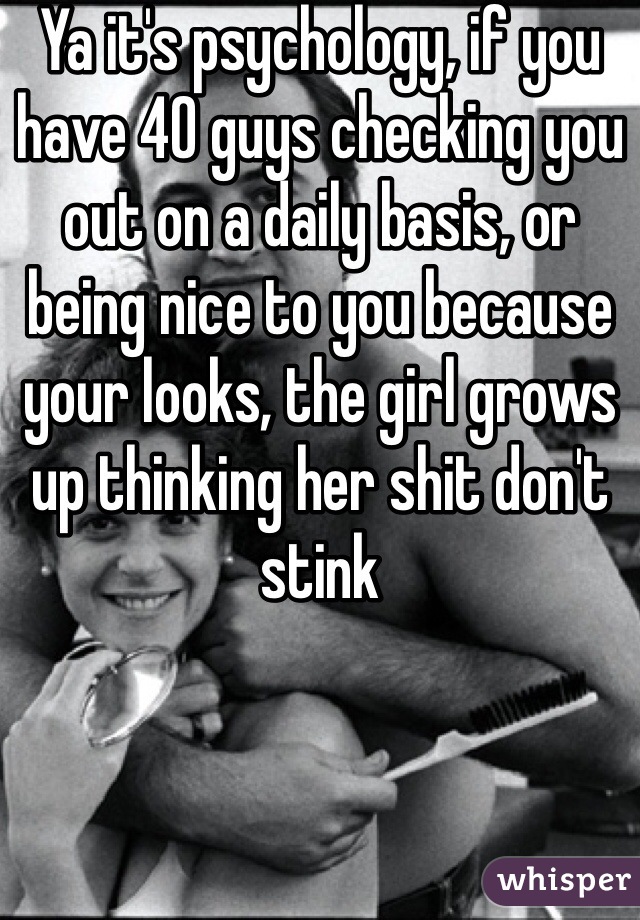 Ya it's psychology, if you have 40 guys checking you out on a daily basis, or being nice to you because your looks, the girl grows up thinking her shit don't stink