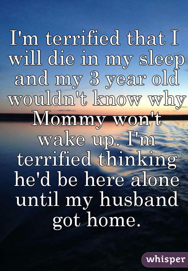 I'm terrified that I will die in my sleep and my 3 year old wouldn't know why Mommy won't wake up. I'm terrified thinking he'd be here alone until my husband got home.