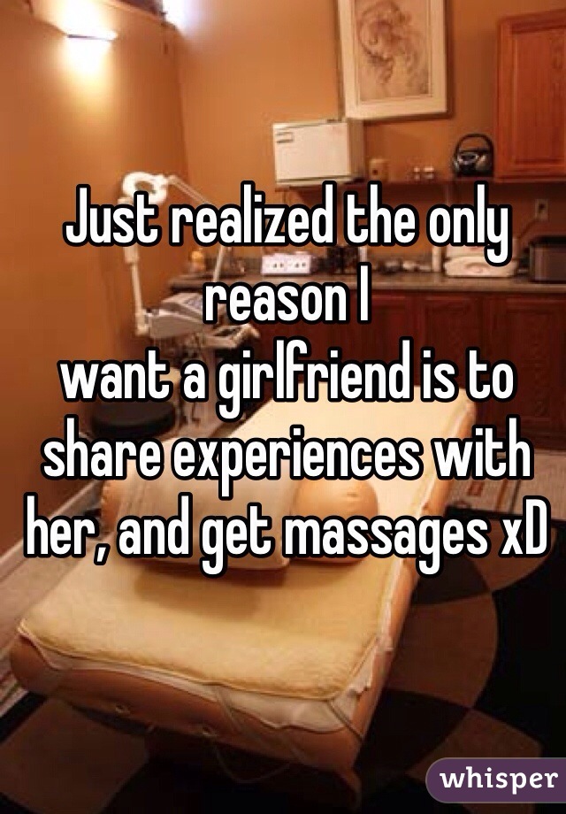 Just realized the only reason I 
want a girlfriend is to share experiences with her, and get massages xD