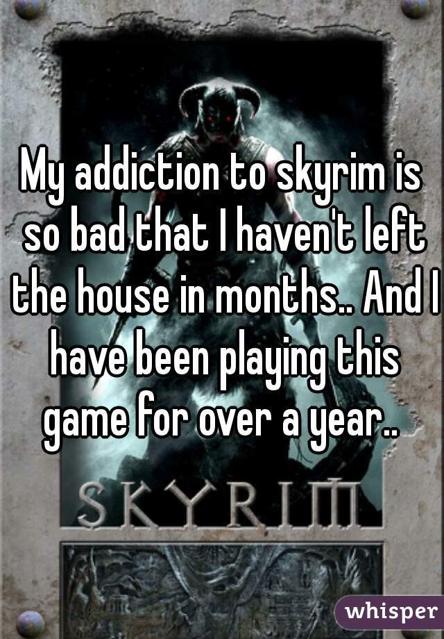 My addiction to skyrim is so bad that I haven't left the house in months.. And I have been playing this game for over a year.. 