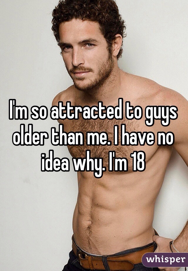 I'm so attracted to guys older than me. I have no idea why. I'm 18