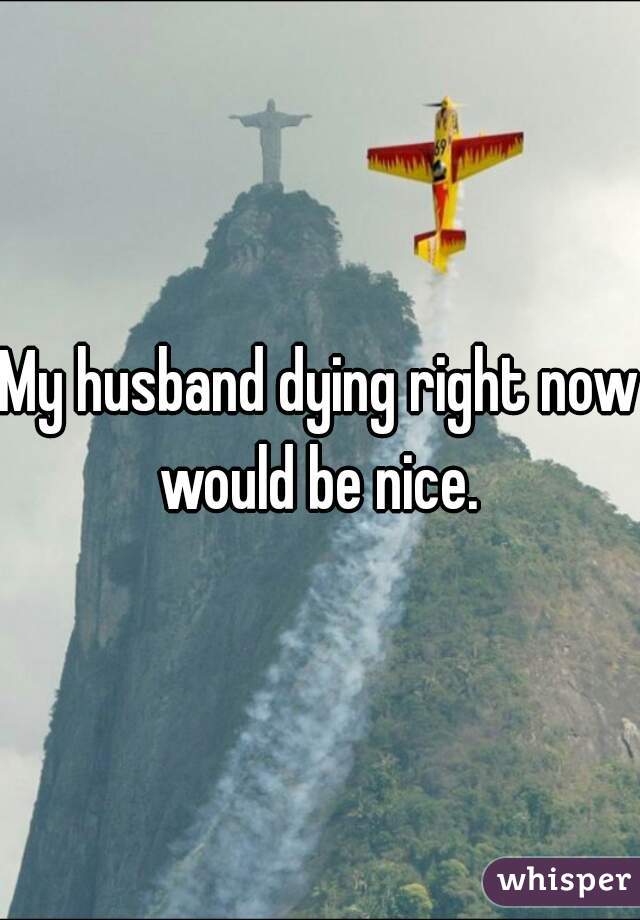My husband dying right now would be nice. 
