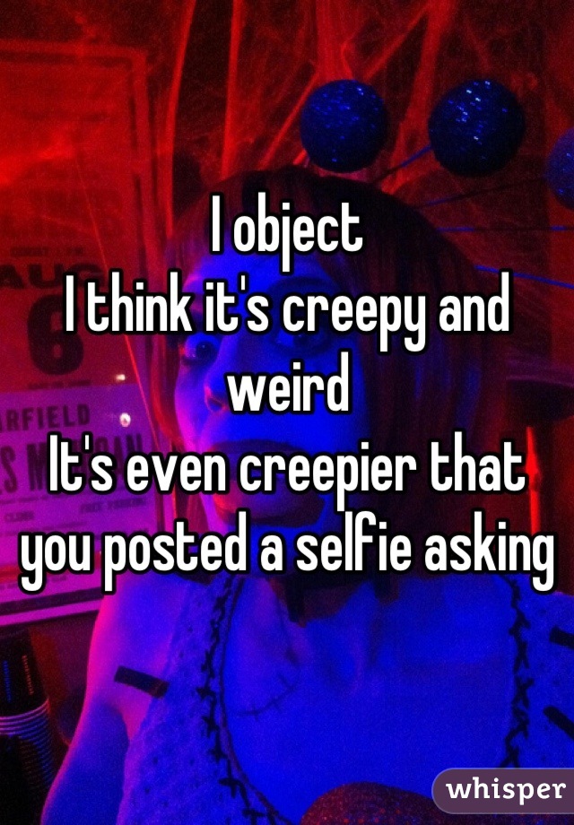 I object
I think it's creepy and weird
It's even creepier that you posted a selfie asking