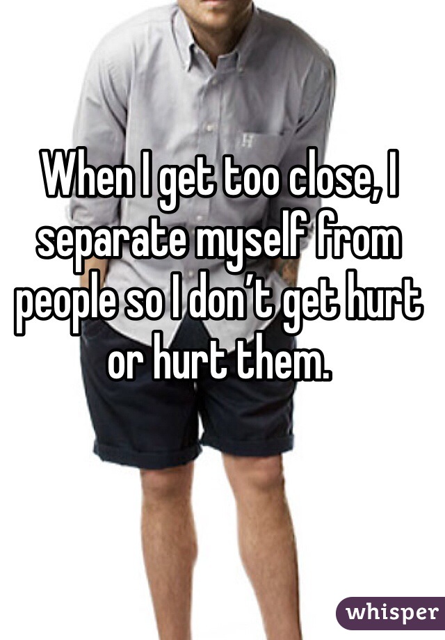 When I get too close, I separate myself from people so I don’t get hurt or hurt them.