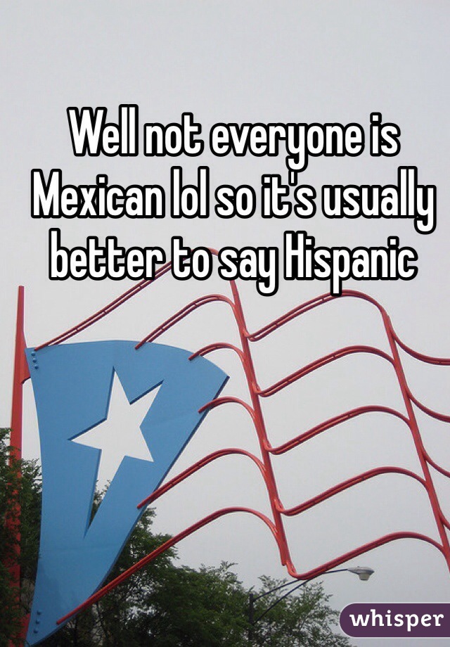 Well not everyone is Mexican lol so it's usually better to say Hispanic 