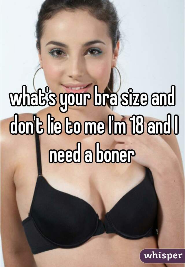what's your bra size and don't lie to me I'm 18 and I need a boner 