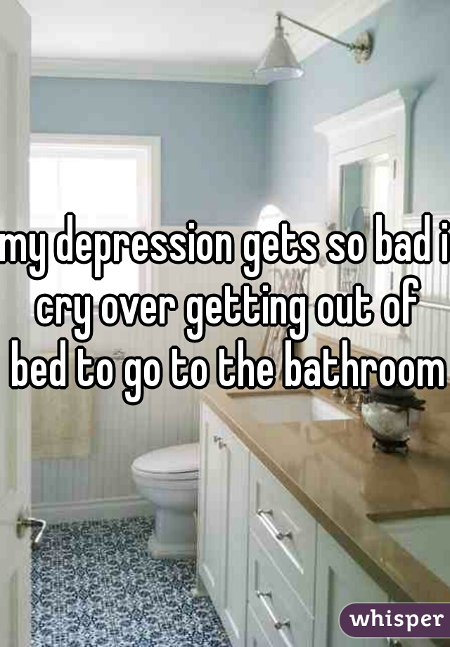 my depression gets so bad i cry over getting out of bed to go to the bathroom