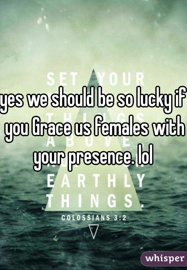 yes we should be so lucky if you Grace us females with your presence. lol 