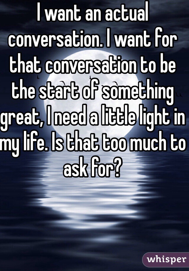 I want an actual conversation. I want for that conversation to be the start of something great, I need a little light in my life. Is that too much to ask for?