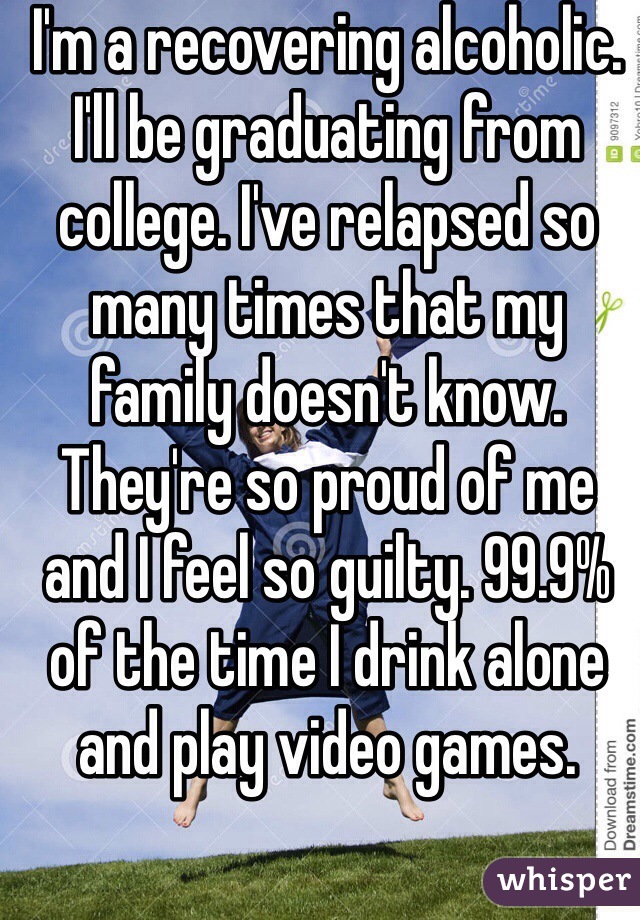 I'm a recovering alcoholic. I'll be graduating from college. I've relapsed so many times that my family doesn't know. They're so proud of me and I feel so guilty. 99.9% of the time I drink alone and play video games.