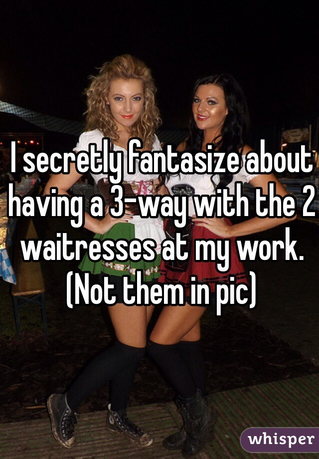 I secretly fantasize about having a 3-way with the 2 waitresses at my work. (Not them in pic)