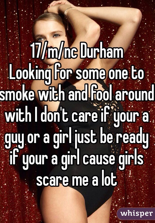 17/m/nc Durham 
Looking for some one to smoke with and fool around with I don't care if your a guy or a girl just be ready if your a girl cause girls scare me a lot 
