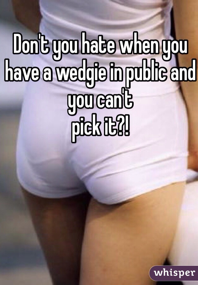 Don't you hate when you have a wedgie in public and you can't
pick it?!