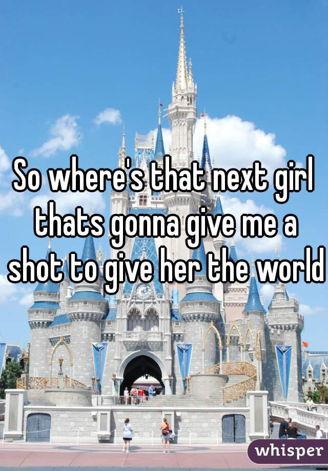 So where's that next girl thats gonna give me a shot to give her the world?