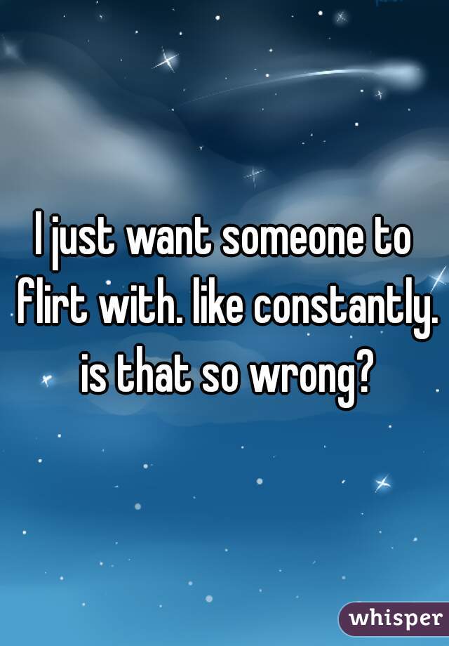 I just want someone to flirt with. like constantly. is that so wrong?