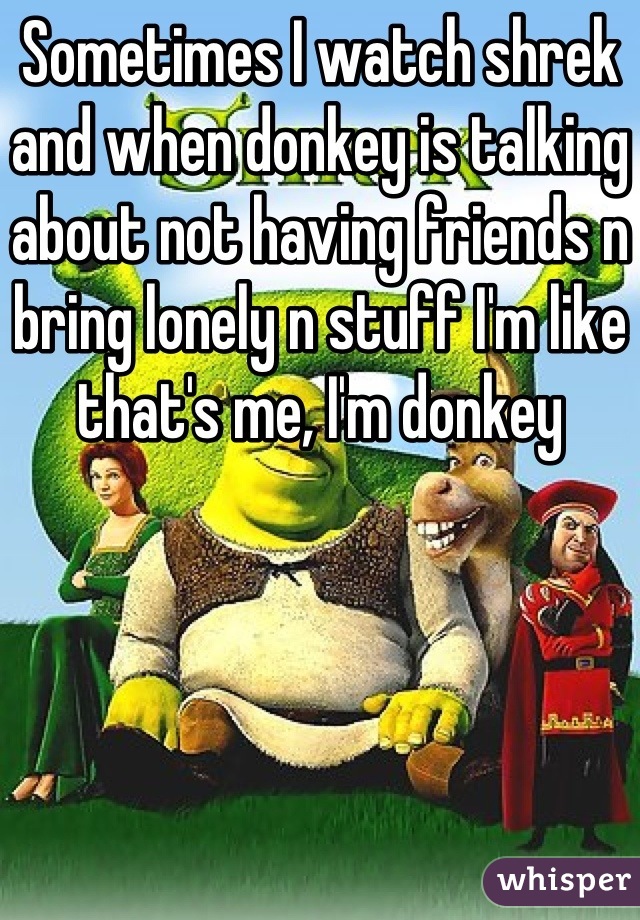 Sometimes I watch shrek and when donkey is talking about not having friends n bring lonely n stuff I'm like that's me, I'm donkey