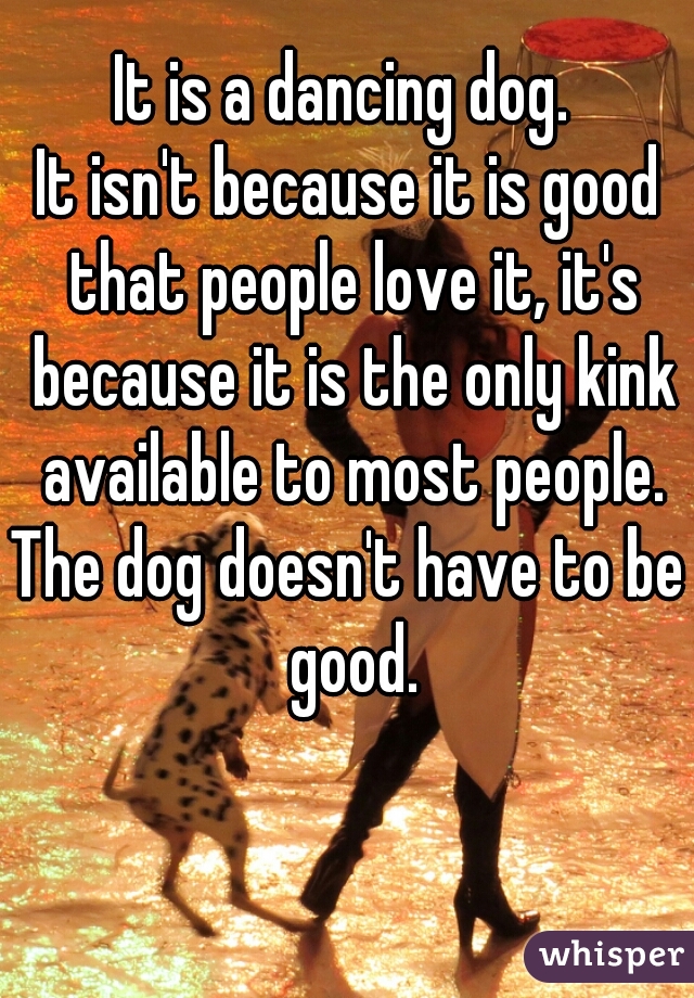 It is a dancing dog. 
It isn't because it is good that people love it, it's because it is the only kink available to most people.
The dog doesn't have to be good.
