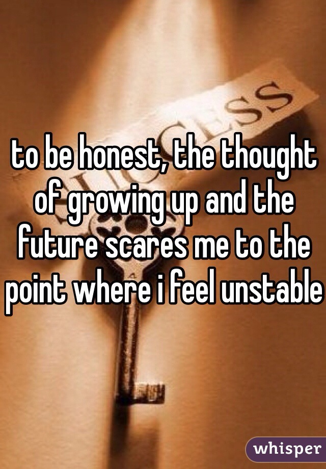 to be honest, the thought of growing up and the future scares me to the point where i feel unstable