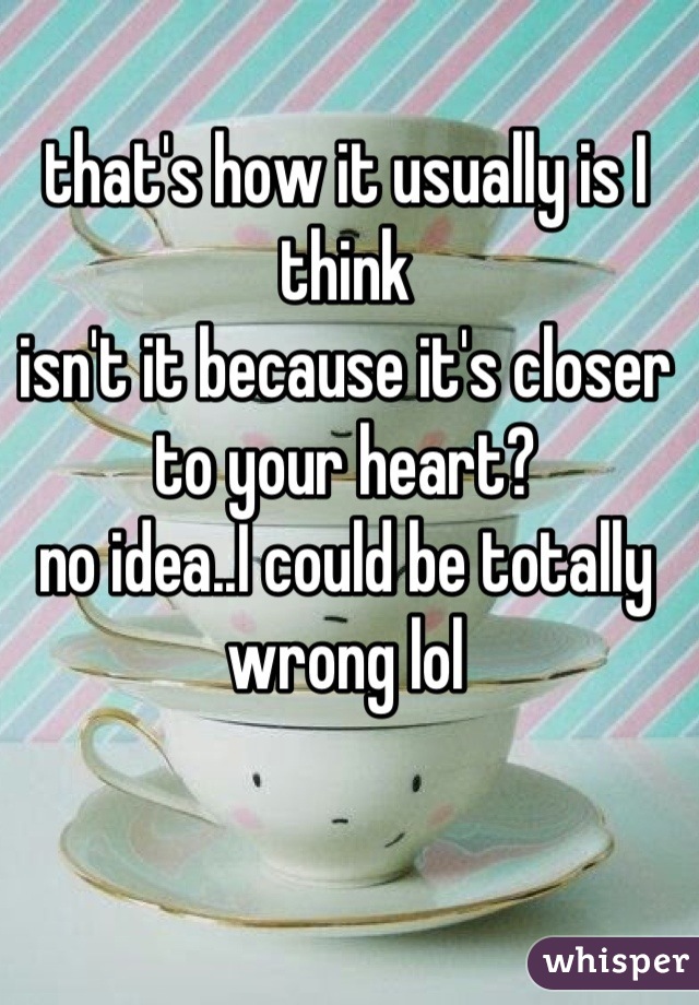 that's how it usually is I think
isn't it because it's closer to your heart?
no idea..I could be totally wrong lol