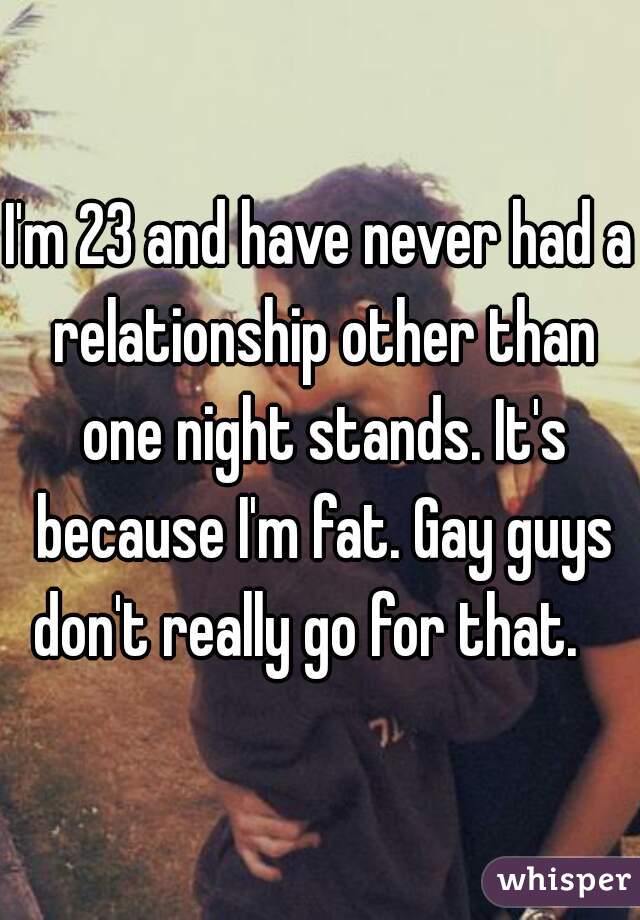 I'm 23 and have never had a relationship other than one night stands. It's because I'm fat. Gay guys don't really go for that.   