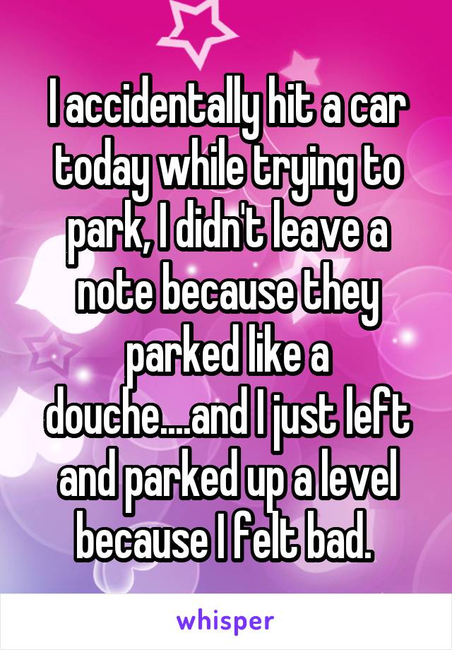 I accidentally hit a car today while trying to park, I didn't leave a note because they parked like a douche....and I just left and parked up a level because I felt bad. 