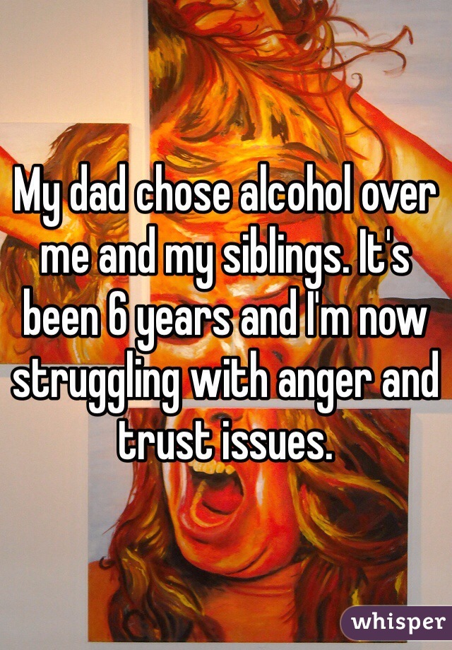 My dad chose alcohol over me and my siblings. It's been 6 years and I'm now struggling with anger and trust issues.