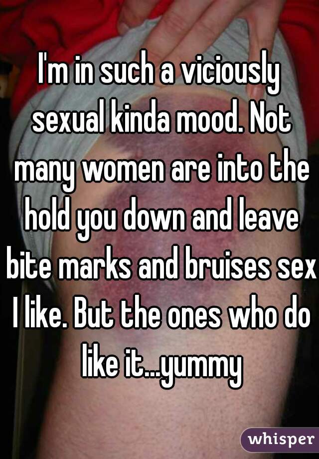I'm in such a viciously sexual kinda mood. Not many women are into the hold you down and leave bite marks and bruises sex I like. But the ones who do like it...yummy