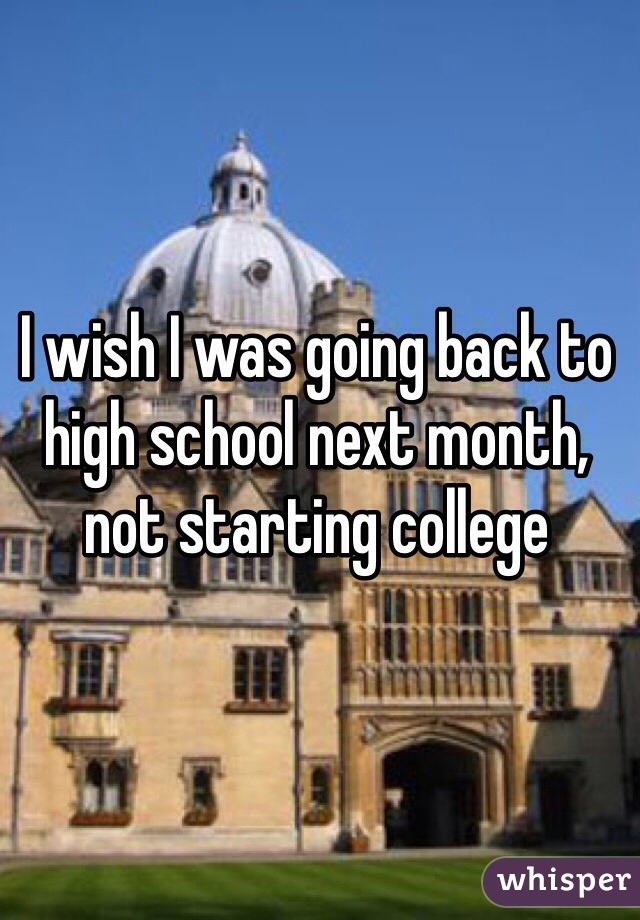 I wish I was going back to high school next month, not starting college