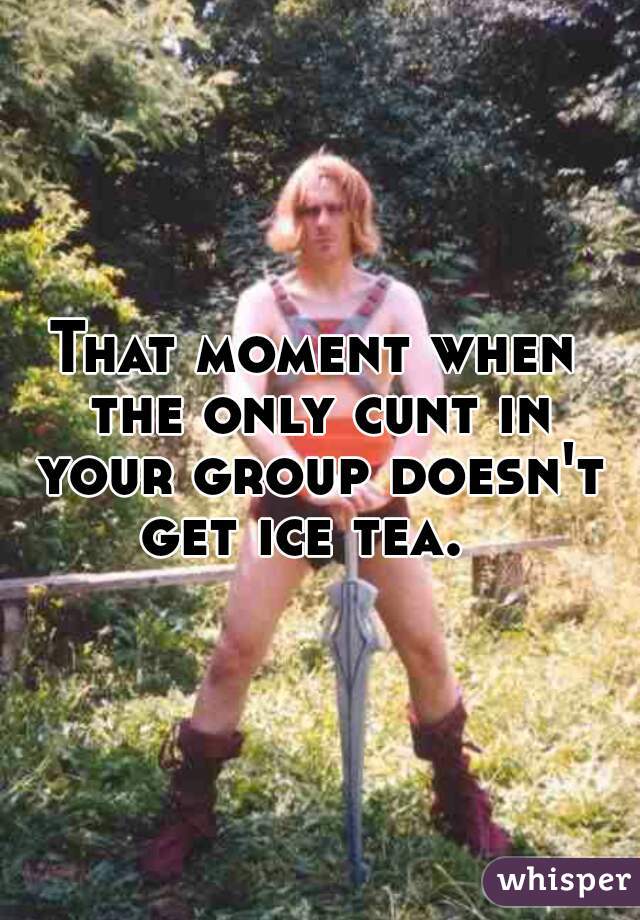 That moment when the only cunt in your group doesn't get ice tea.  