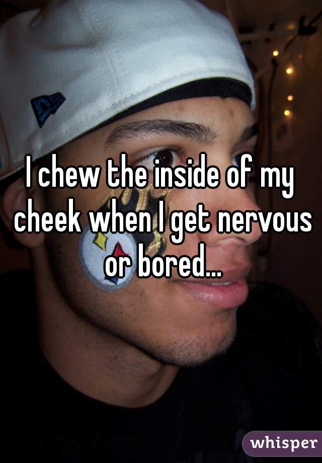 I chew the inside of my cheek when I get nervous or bored...