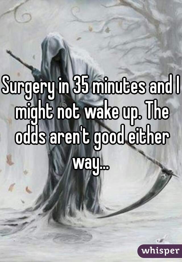 Surgery in 35 minutes and I might not wake up. The odds aren't good either way... 