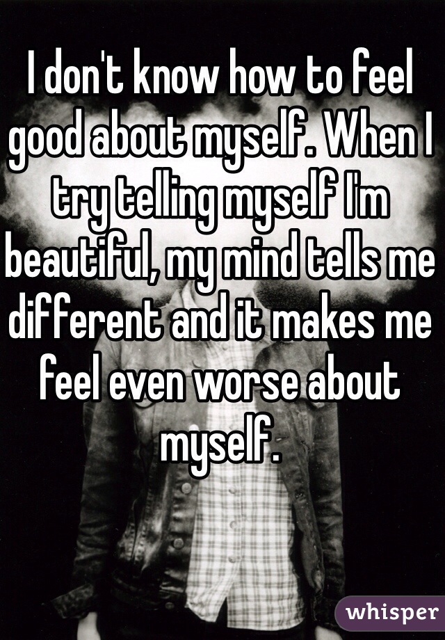 I don't know how to feel good about myself. When I try telling myself I'm beautiful, my mind tells me different and it makes me feel even worse about myself.