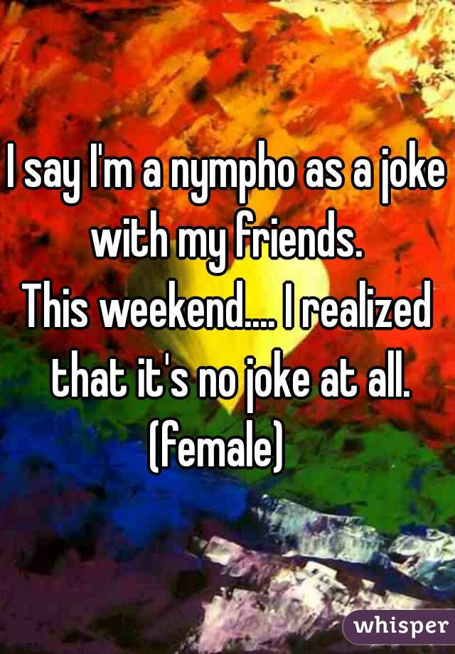 I say I'm a nympho as a joke with my friends. 
This weekend.... I realized that it's no joke at all. (female)   