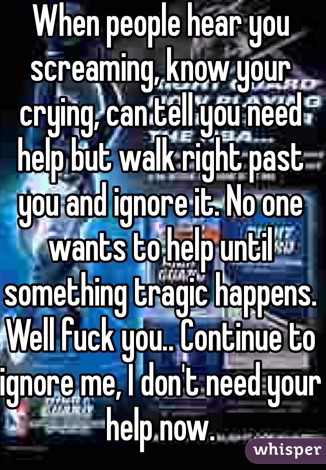When people hear you screaming, know your crying, can tell you need help but walk right past you and ignore it. No one wants to help until something tragic happens. Well fuck you.. Continue to ignore me, I don't need your help now.