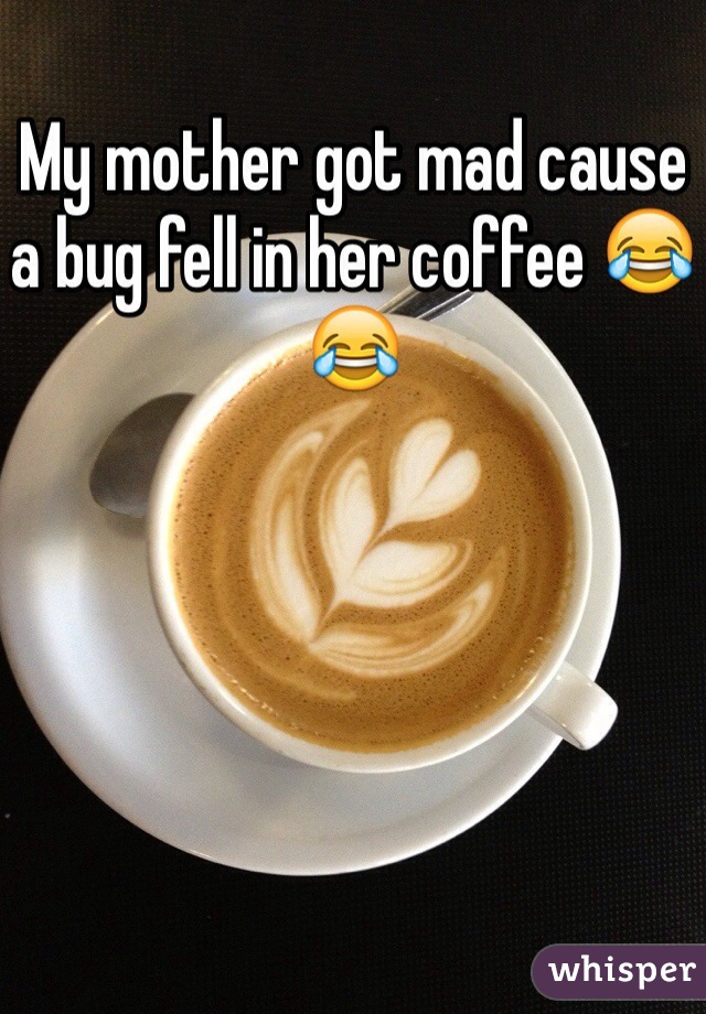 My mother got mad cause a bug fell in her coffee 😂😂