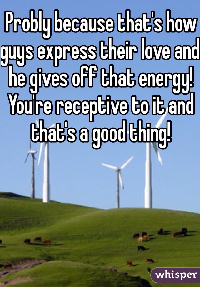 Probly because that's how guys express their love and he gives off that energy! You're receptive to it and that's a good thing!