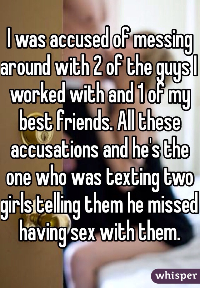 I was accused of messing around with 2 of the guys I worked with and 1 of my best friends. All these accusations and he's the one who was texting two girls telling them he missed having sex with them. 