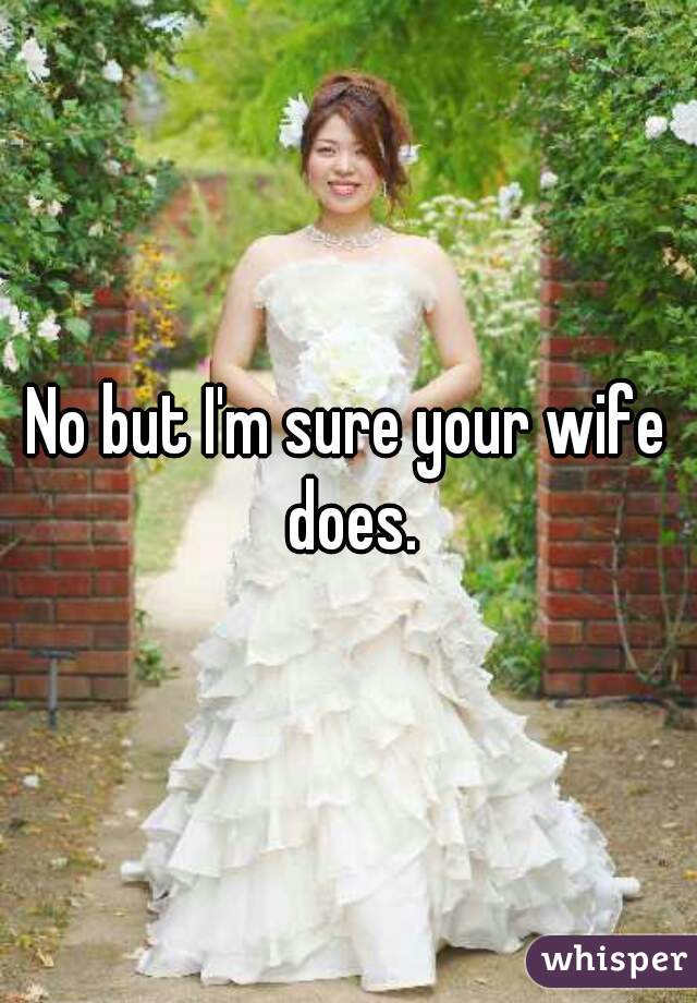 No but I'm sure your wife does.
