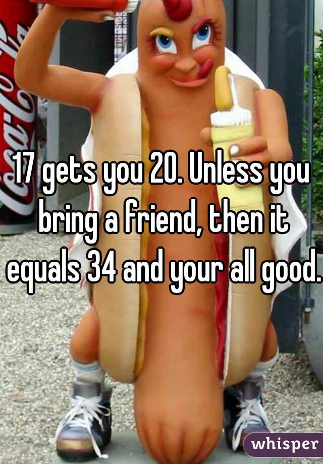 17 gets you 20. Unless you bring a friend, then it equals 34 and your all good.