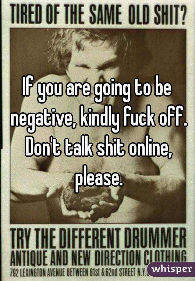 If you are going to be negative, kindly fuck off. Don't talk shit online, please.