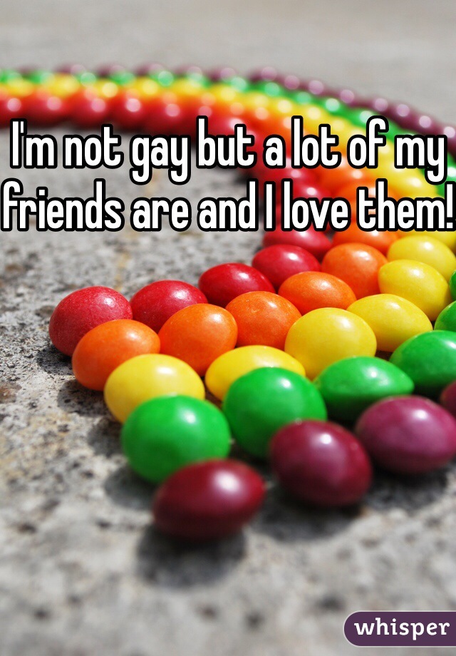 I'm not gay but a lot of my friends are and I love them!
