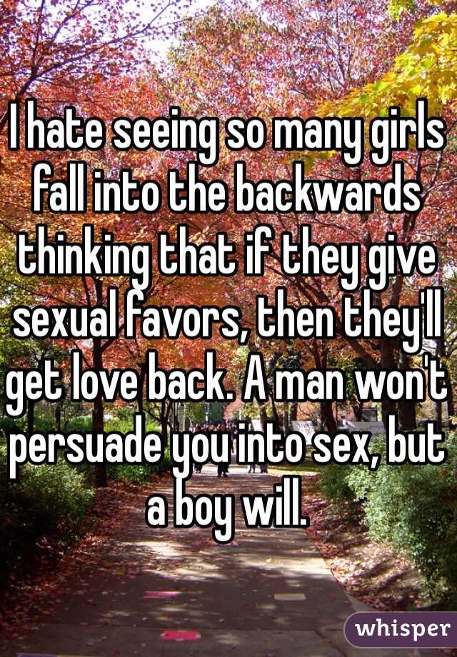 I hate seeing so many girls fall into the backwards thinking that if they give sexual favors, then they'll get love back. A man won't persuade you into sex, but a boy will. 