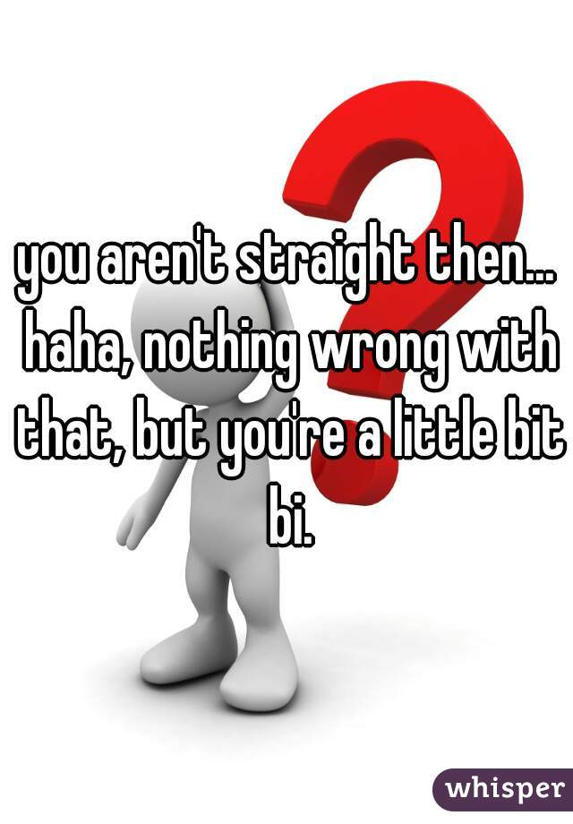 you aren't straight then... haha, nothing wrong with that, but you're a little bit bi.