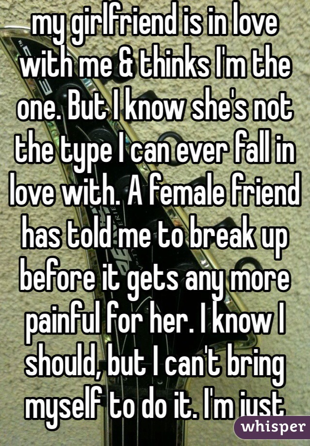 my girlfriend is in love with me & thinks I'm the one. But I know she's not the type I can ever fall in love with. A female friend has told me to break up before it gets any more painful for her. I know I should, but I can't bring myself to do it. I'm just digging myself into a deeper hole.